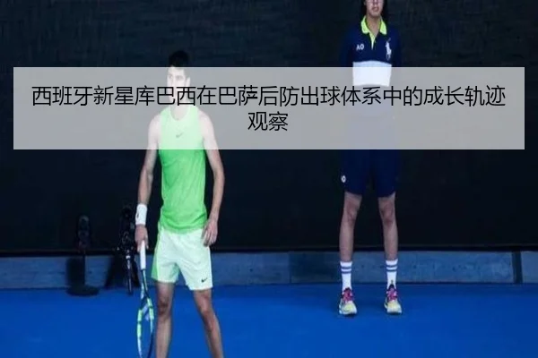 西班牙新星库巴西在巴萨后防出球体系中的成长轨迹观察