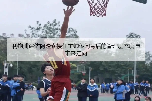 利物浦评估阿隆索接任主帅传闻背后的管理层态度与未来走向 | kaiyun