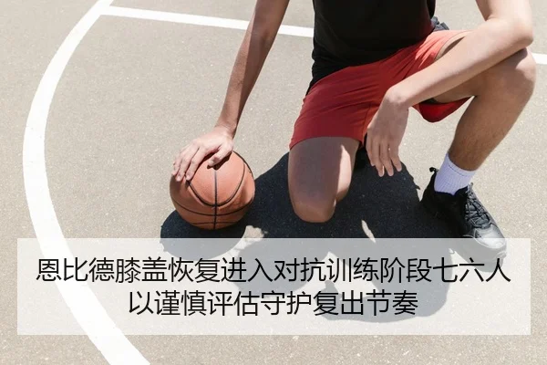 恩比德膝盖恢复进入对抗训练阶段七六人以谨慎评估守护复出节奏 | kaiyun